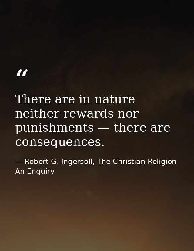 There are in nature neither rewards nor punishments — there are consequences. — Robert G. Ingersoll, The Christian Religion An Enquiry