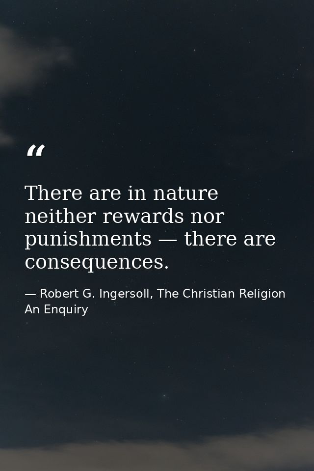 There are in nature neither rewards nor punishments — there are consequences. — Robert G. Ingersoll, The Christian Religion An Enquiry