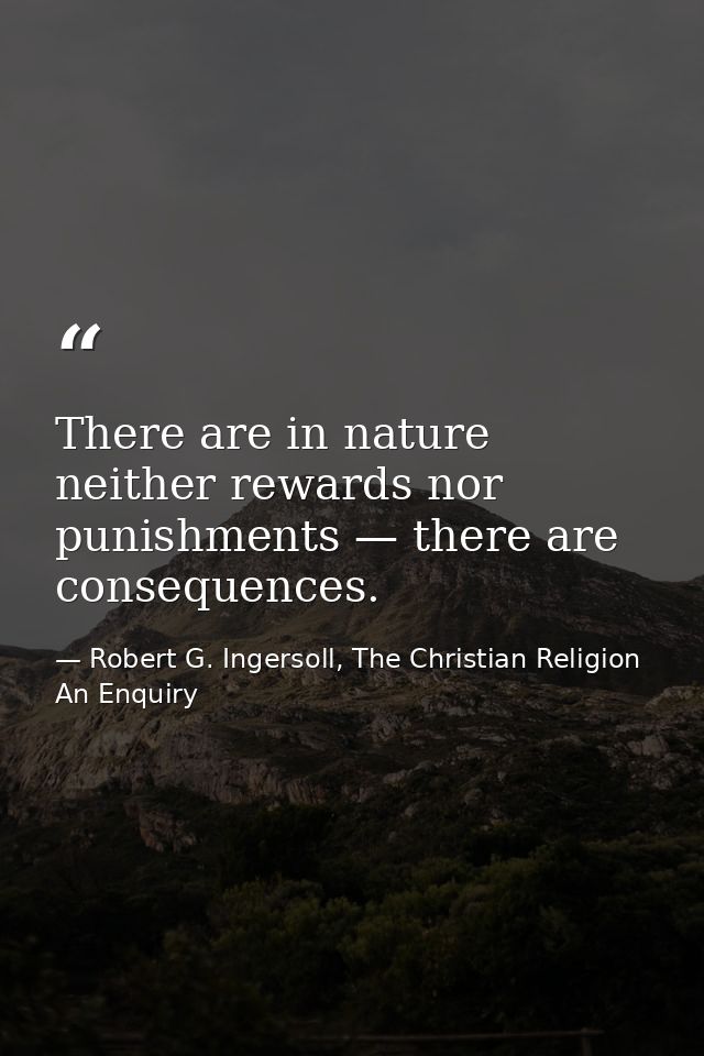 There are in nature neither rewards nor punishments — there are consequences. — Robert G. Ingersoll, The Christian Religion An Enquiry
