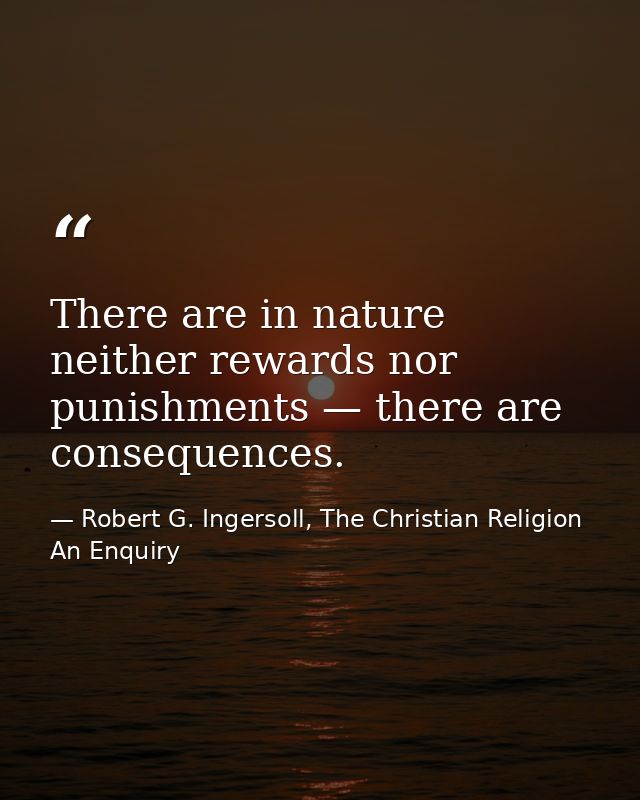 There are in nature neither rewards nor punishments — there are consequences. — Robert G. Ingersoll, The Christian Religion An Enquiry