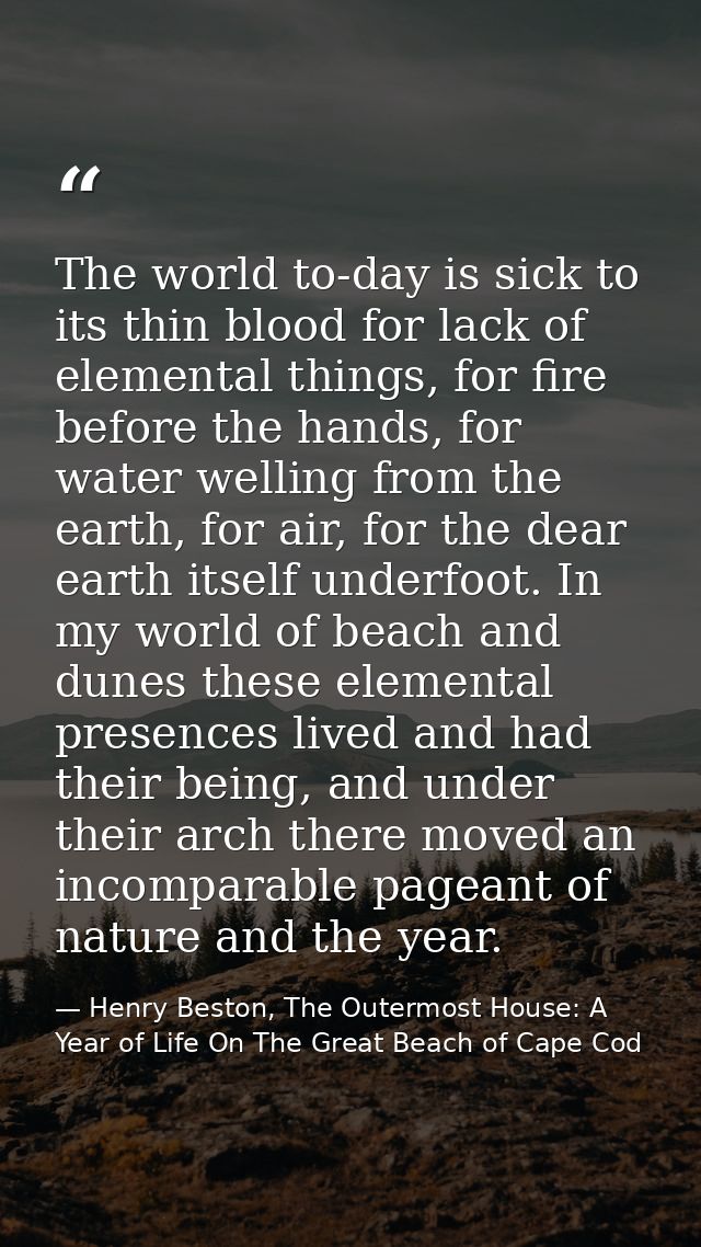 The world to-day is sick to its thin blood for lack of elemental things, for fire before the hands, for water welling fr — Henry Beston, The Outermost House: A Year of Life On The Great Beach of Cape Cod