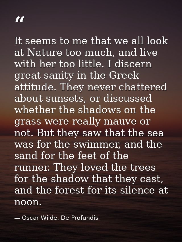 It seems to me that we all look at Nature too much, and live with her too little. I discern great sanity in the Greek at — Oscar Wilde, De Profundis