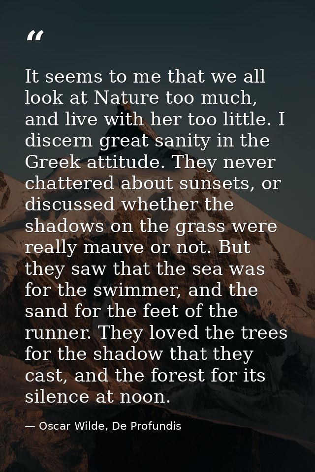It seems to me that we all look at Nature too much, and live with her too little. I discern great sanity in the Greek at — Oscar Wilde, De Profundis