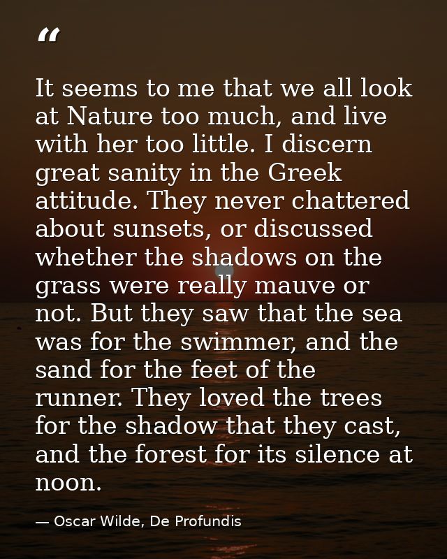 It seems to me that we all look at Nature too much, and live with her too little. I discern great sanity in the Greek at — Oscar Wilde, De Profundis