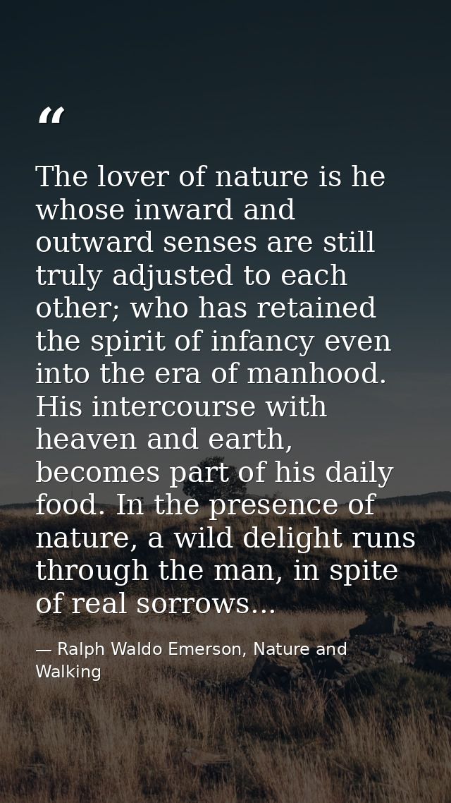 The lover of nature is he whose inward and outward senses are still truly adjusted to each other; who has retained the s — Ralph Waldo Emerson, Nature and Walking