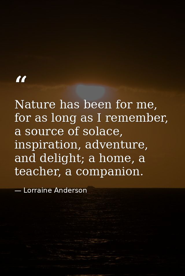 Nature has been for me, for as long as I remember, a source of solace, inspiration, adventure, and delight; a home, a te — Lorraine Anderson