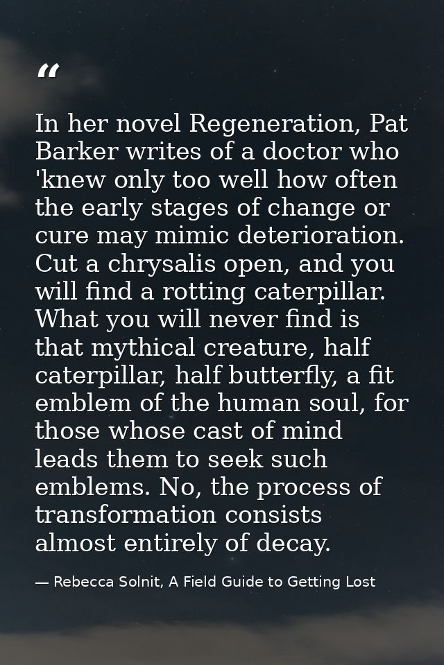 In her novel Regeneration, Pat Barker writes of a doctor who 'knew only too well how often the early stages of change or — Rebecca Solnit, A Field Guide to Getting Lost