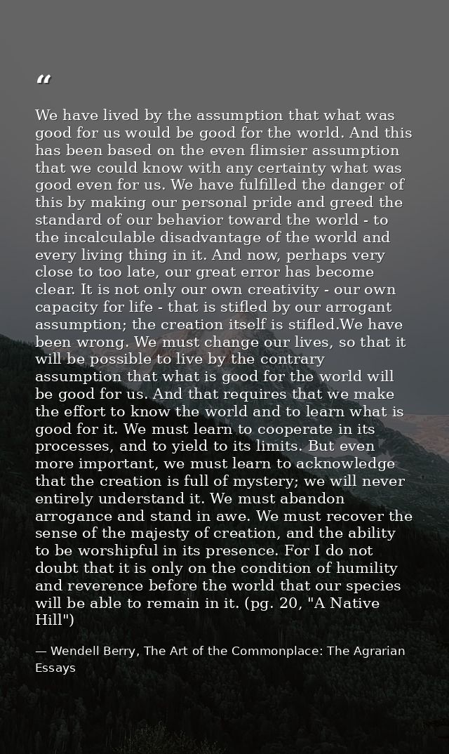 We have lived by the assumption that what was good for us would be good for the world. And this has been based on the ev — Wendell Berry, The Art of the Commonplace: The Agrarian Essays
