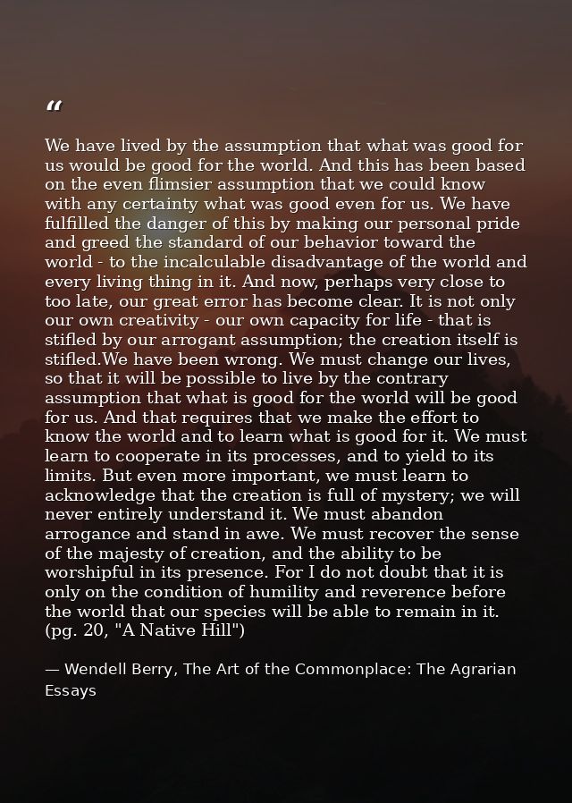 We have lived by the assumption that what was good for us would be good for the world. And this has been based on the ev — Wendell Berry, The Art of the Commonplace: The Agrarian Essays