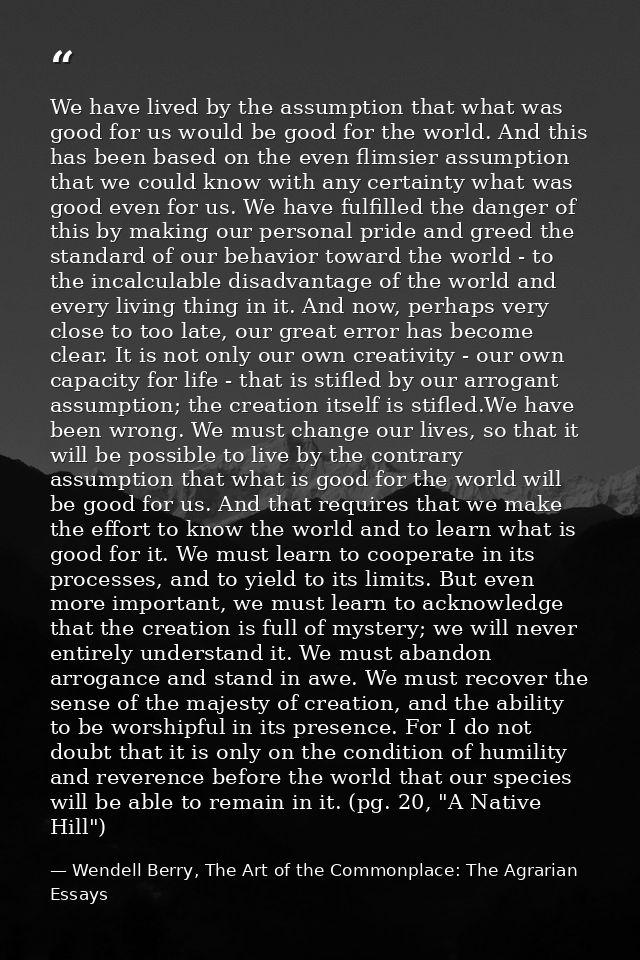 We have lived by the assumption that what was good for us would be good for the world. And this has been based on the ev — Wendell Berry, The Art of the Commonplace: The Agrarian Essays