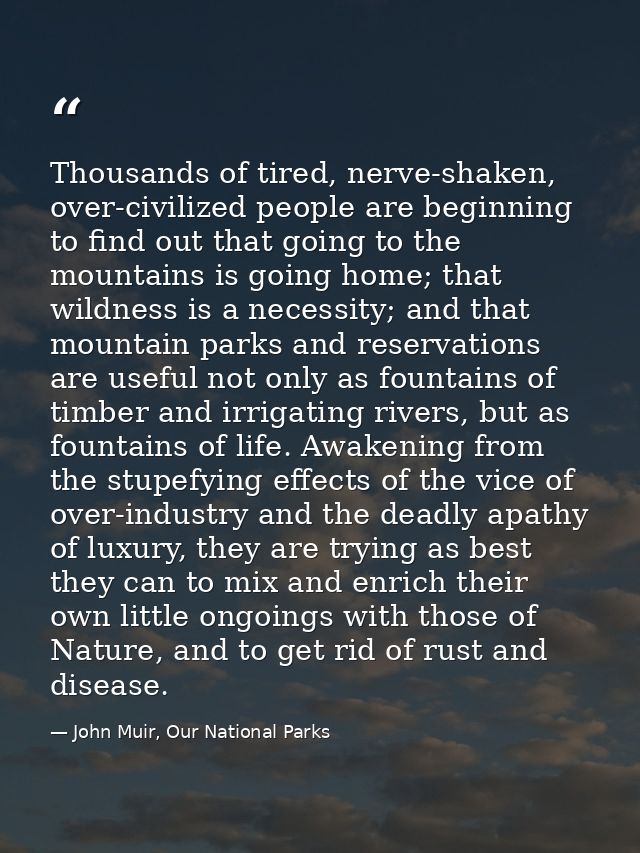 Thousands of tired, nerve-shaken, over-civilized people are beginning to find out that going to the mountains is going h — John Muir, Our National Parks