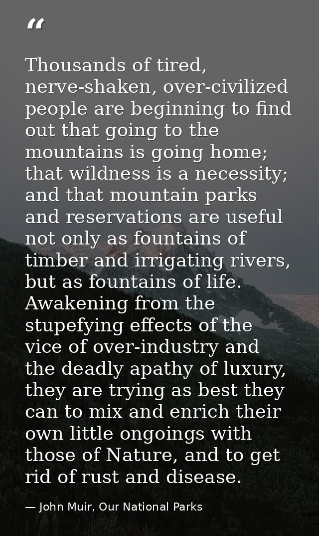 Thousands of tired, nerve-shaken, over-civilized people are beginning to find out that going to the mountains is going h — John Muir, Our National Parks