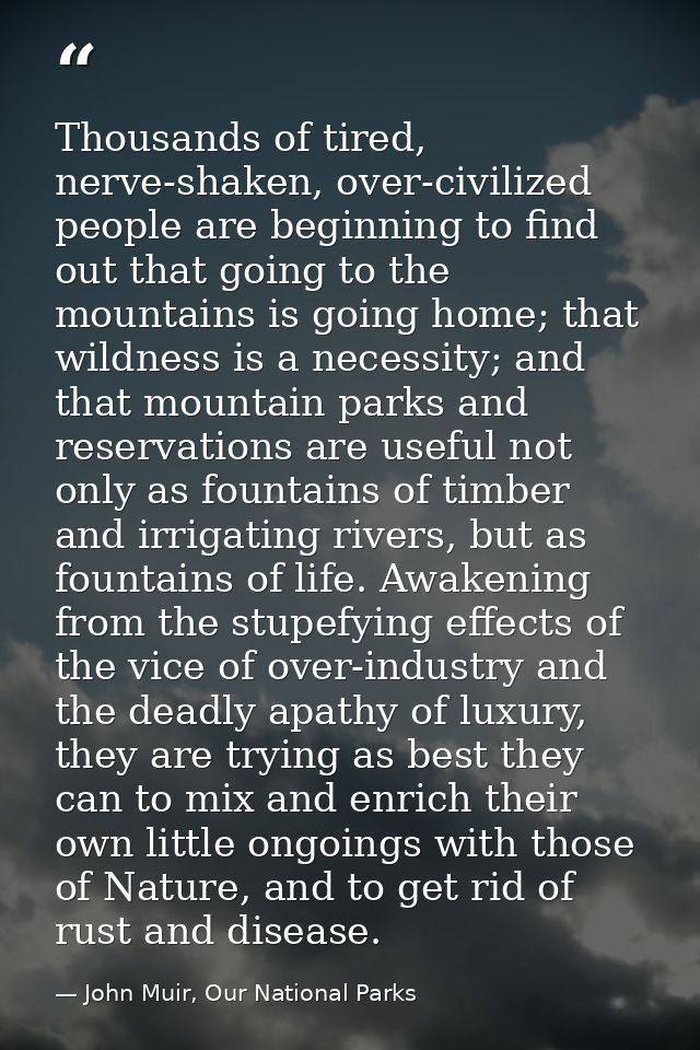 Thousands of tired, nerve-shaken, over-civilized people are beginning to find out that going to the mountains is going h — John Muir, Our National Parks
