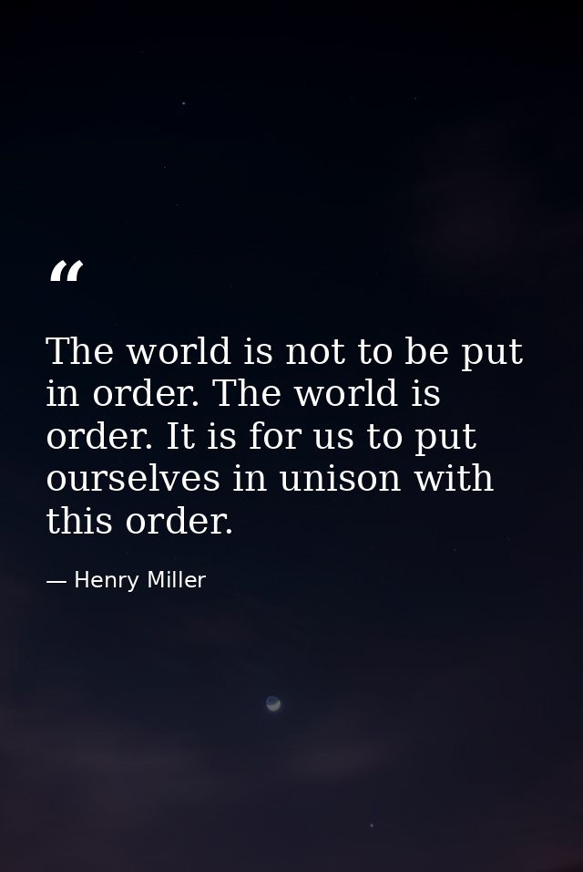 The world is not to be put in order. The world is order. It is for us to put ourselves in unison with this order. — Henry Miller