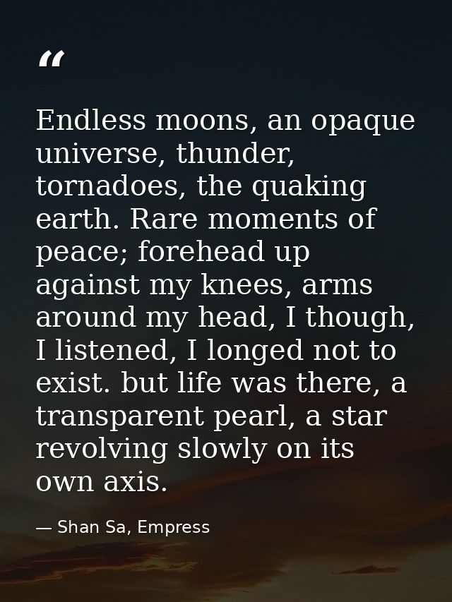 Endless moons, an opaque universe, thunder, tornadoes, the quaking earth. Rare moments of peace; forehead up against my  — Shan Sa, Empress
