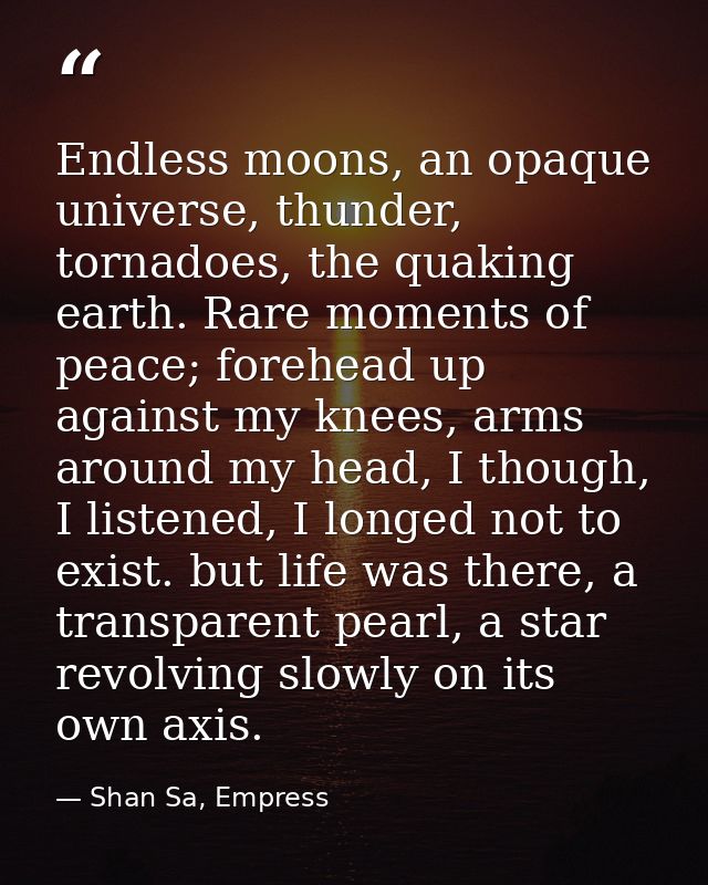 Endless moons, an opaque universe, thunder, tornadoes, the quaking earth. Rare moments of peace; forehead up against my  — Shan Sa, Empress