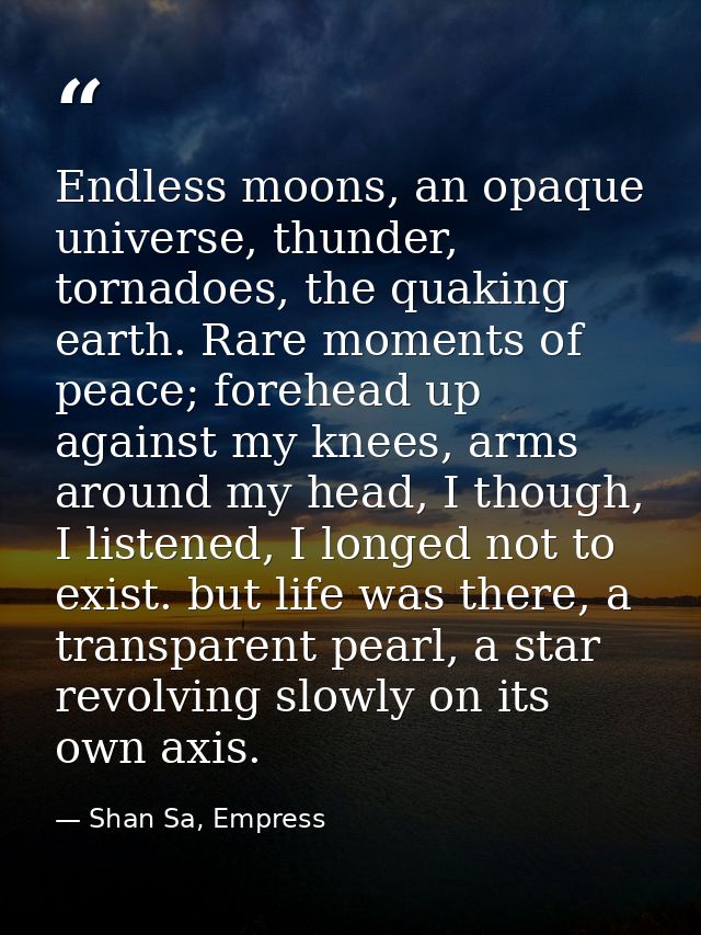 Endless moons, an opaque universe, thunder, tornadoes, the quaking earth. Rare moments of peace; forehead up against my  — Shan Sa, Empress