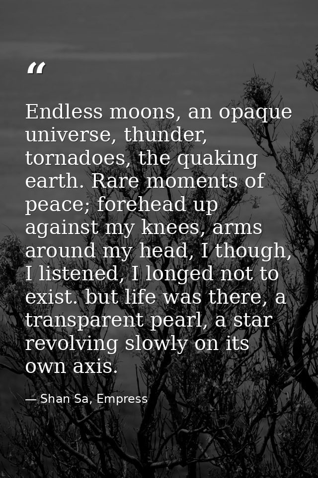 Endless moons, an opaque universe, thunder, tornadoes, the quaking earth. Rare moments of peace; forehead up against my  — Shan Sa, Empress