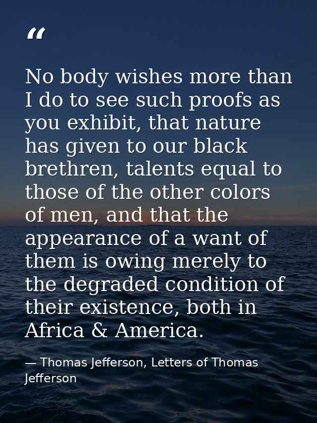 No body wishes more than I do to see such proofs as you exhibit, that nature has given to our black brethren, talents eq — Thomas Jefferson, Letters of Thomas Jefferson