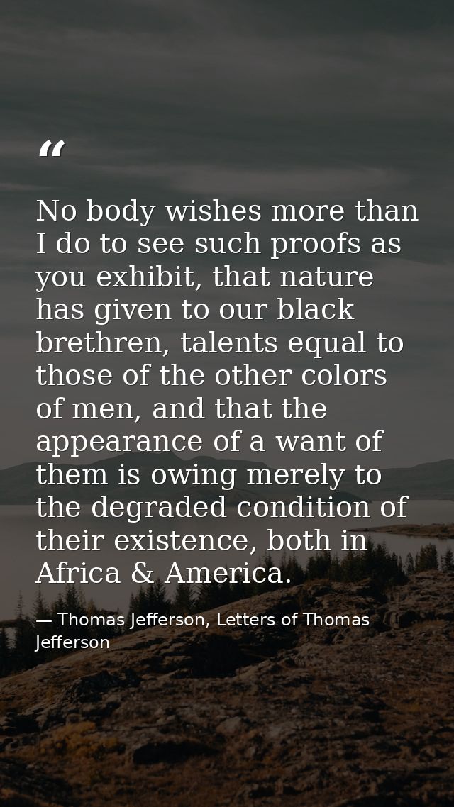 No body wishes more than I do to see such proofs as you exhibit, that nature has given to our black brethren, talents eq — Thomas Jefferson, Letters of Thomas Jefferson