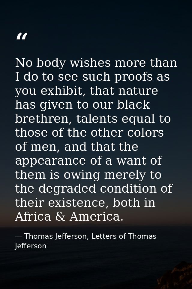 No body wishes more than I do to see such proofs as you exhibit, that nature has given to our black brethren, talents eq — Thomas Jefferson, Letters of Thomas Jefferson