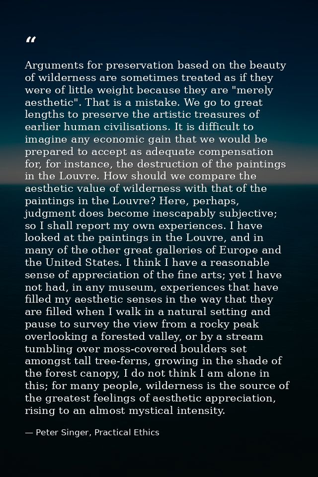 Arguments for preservation based on the beauty of wilderness are sometimes treated as if they were of little weight beca — Peter Singer, Practical Ethics