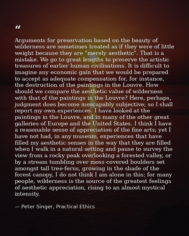 Arguments for preservation based on the beauty of wilderness are sometimes treated as if they were of little weight beca — Peter Singer, Practical Ethics