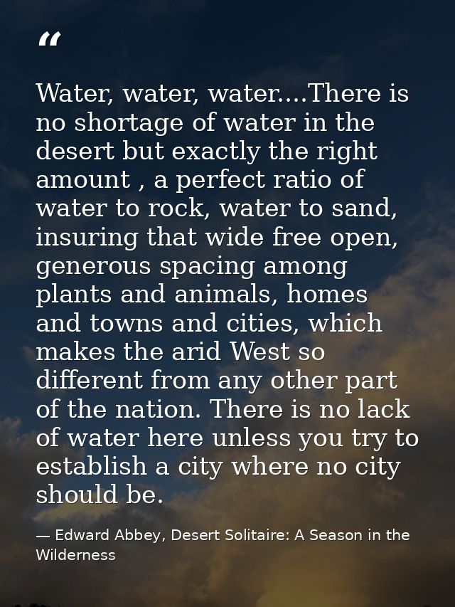 Water, water, water....There is no shortage of water in the desert but exactly the right amount , a perfect ratio of wat — Edward Abbey, Desert Solitaire: A Season in the Wilderness
