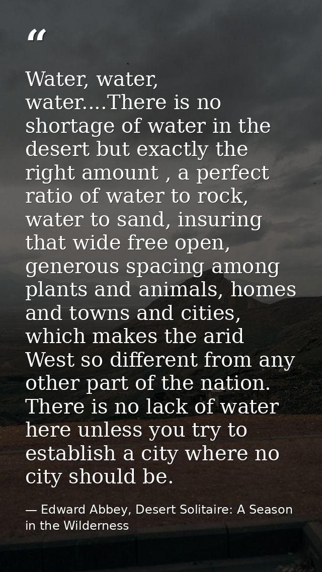 Water, water, water....There is no shortage of water in the desert but exactly the right amount , a perfect ratio of wat — Edward Abbey, Desert Solitaire: A Season in the Wilderness