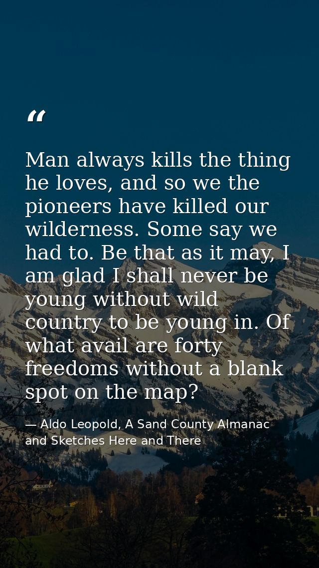 Man always kills the thing he loves, and so we the pioneers have killed our wilderness. Some say we had to. Be that as i — Aldo Leopold, A Sand County Almanac and Sketches Here and There