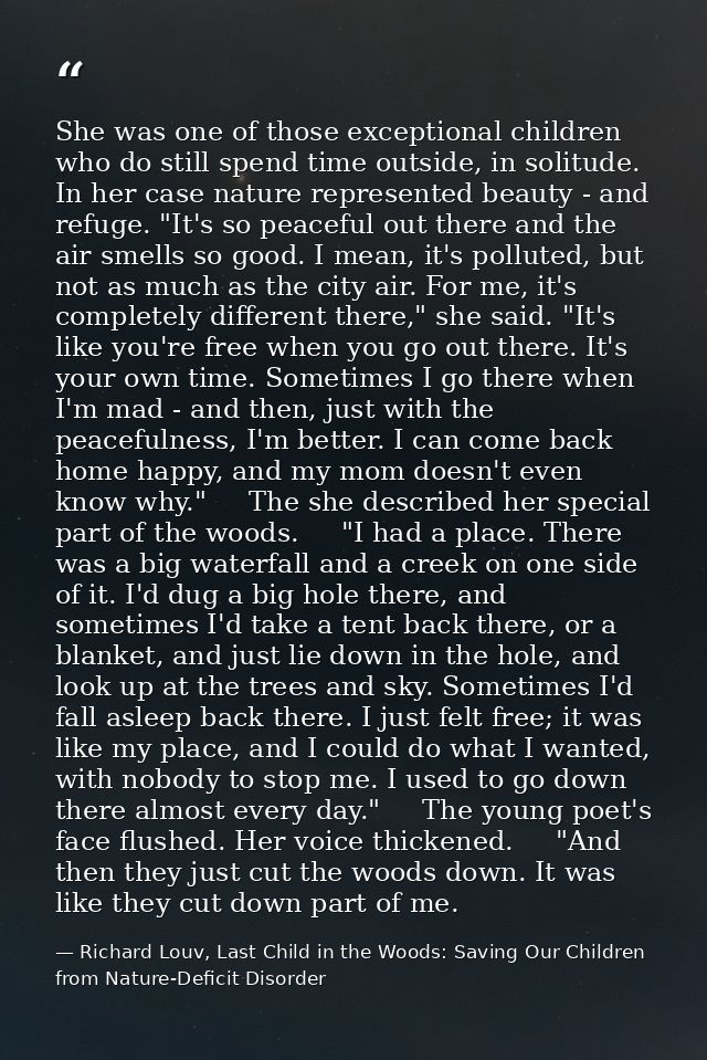 She was one of those exceptional children who do still spend time outside, in solitude. In her case nature represented b — Richard Louv, Last Child in the Woods: Saving Our Children from Nature-Deficit Disorder