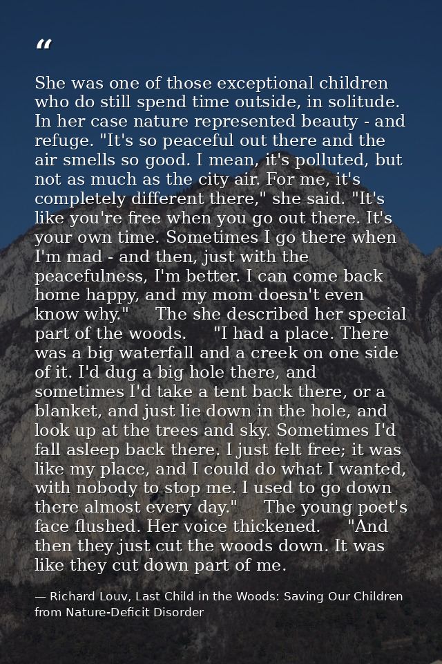 She was one of those exceptional children who do still spend time outside, in solitude. In her case nature represented b — Richard Louv, Last Child in the Woods: Saving Our Children from Nature-Deficit Disorder
