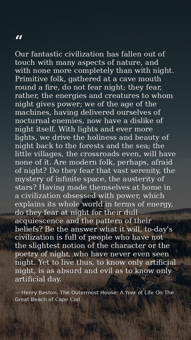 Our fantastic civilization has fallen out of touch with many aspects of nature, and with none more completely than with  — Henry Beston, The Outermost House: A Year of Life On The Great Beach of Cape Cod