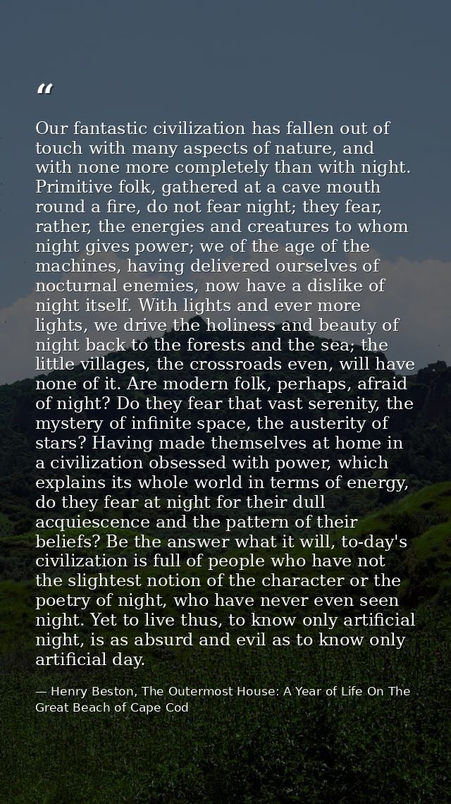 Our fantastic civilization has fallen out of touch with many aspects of nature, and with none more completely than with  — Henry Beston, The Outermost House: A Year of Life On The Great Beach of Cape Cod