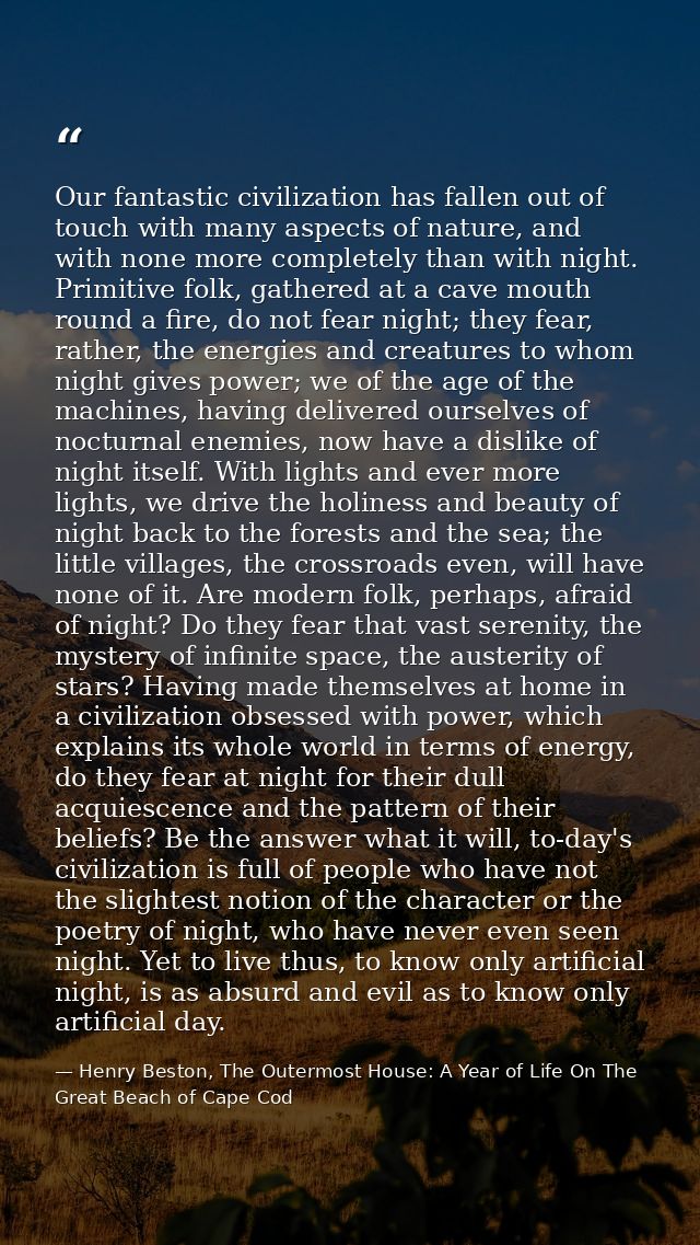 Our fantastic civilization has fallen out of touch with many aspects of nature, and with none more completely than with  — Henry Beston, The Outermost House: A Year of Life On The Great Beach of Cape Cod