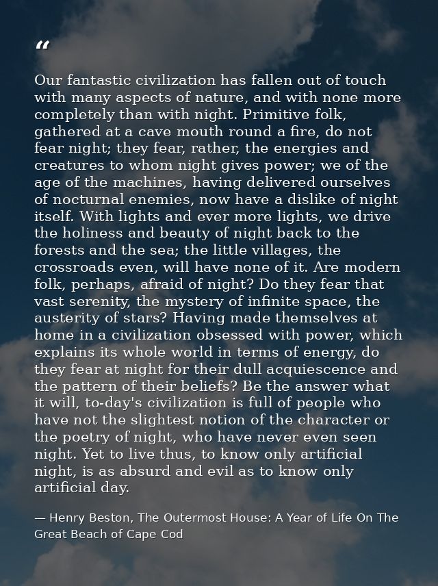 Our fantastic civilization has fallen out of touch with many aspects of nature, and with none more completely than with  — Henry Beston, The Outermost House: A Year of Life On The Great Beach of Cape Cod