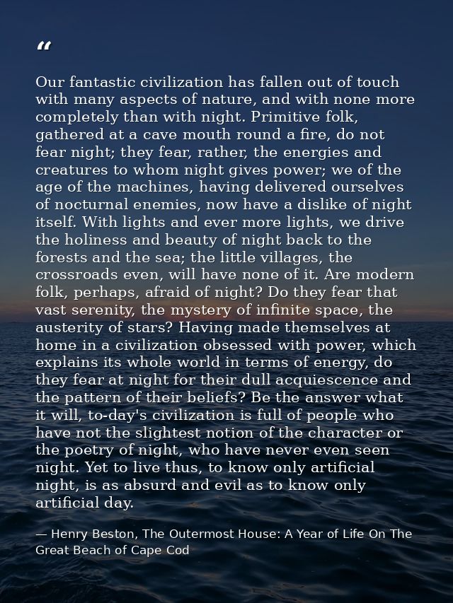 Our fantastic civilization has fallen out of touch with many aspects of nature, and with none more completely than with  — Henry Beston, The Outermost House: A Year of Life On The Great Beach of Cape Cod