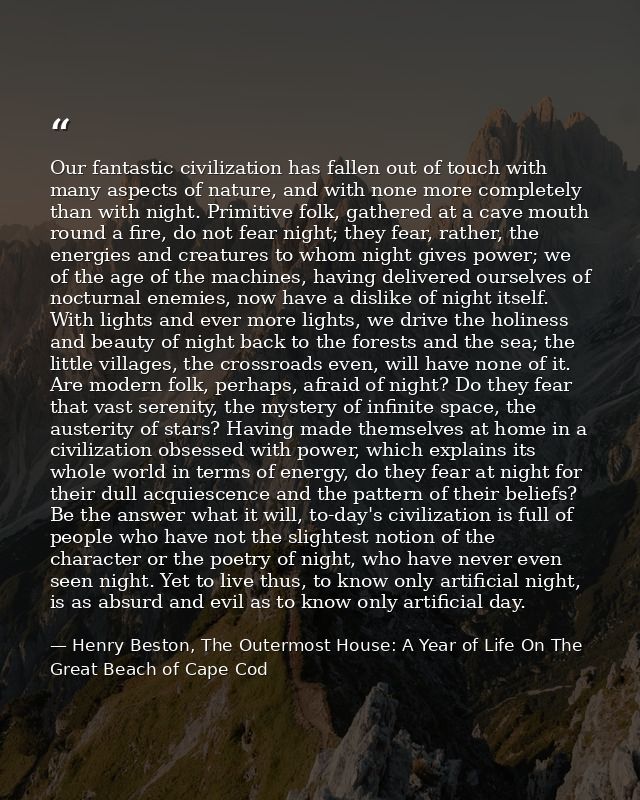 Our fantastic civilization has fallen out of touch with many aspects of nature, and with none more completely than with  — Henry Beston, The Outermost House: A Year of Life On The Great Beach of Cape Cod