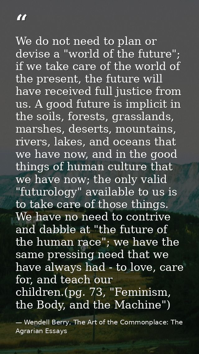 We do not need to plan or devise a "world of the future"; if we take care of the world of the present, the future will h — Wendell Berry, The Art of the Commonplace: The Agrarian Essays