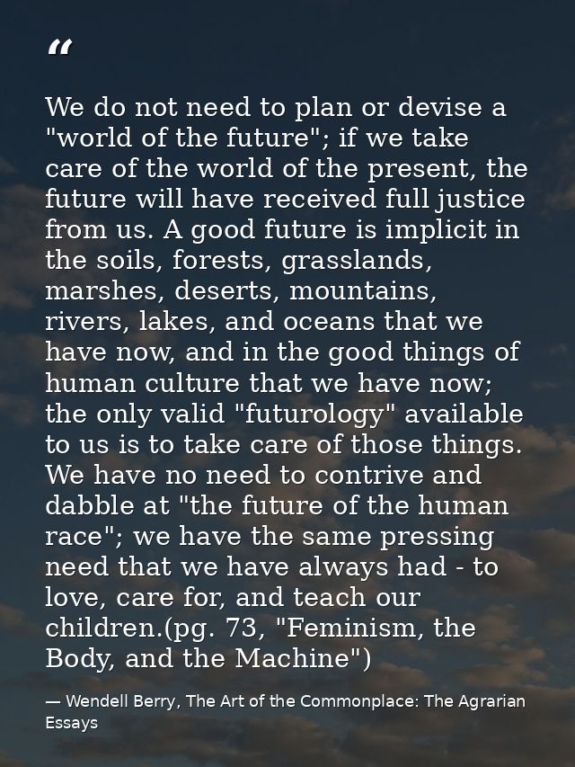 We do not need to plan or devise a "world of the future"; if we take care of the world of the present, the future will h — Wendell Berry, The Art of the Commonplace: The Agrarian Essays