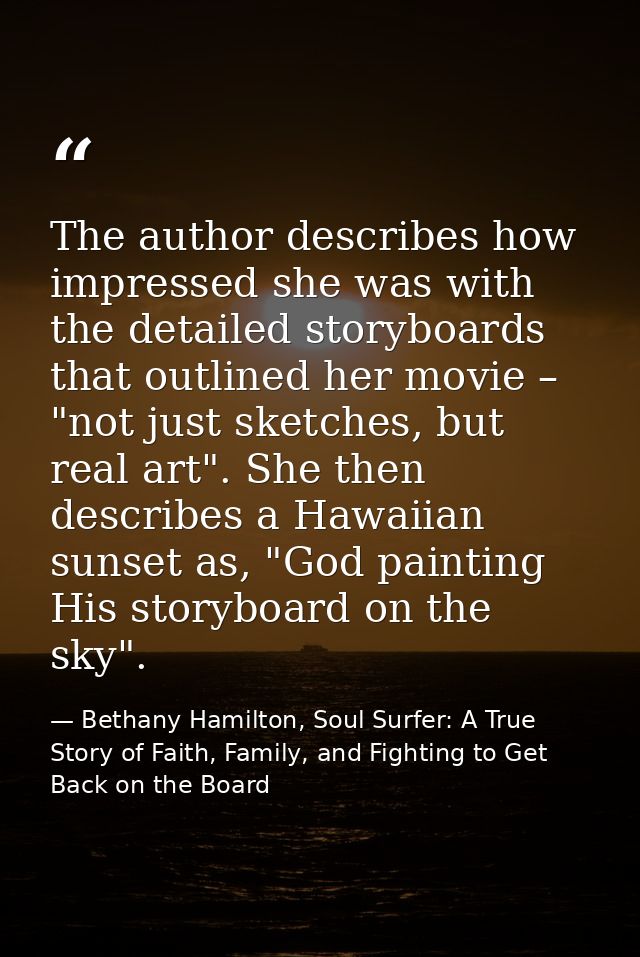 The author describes how impressed she was with the detailed storyboards that outlined her movie – "not just sketches, b — Bethany Hamilton, Soul Surfer: A True Story of Faith, Family, and Fighting to Get Back on the Board