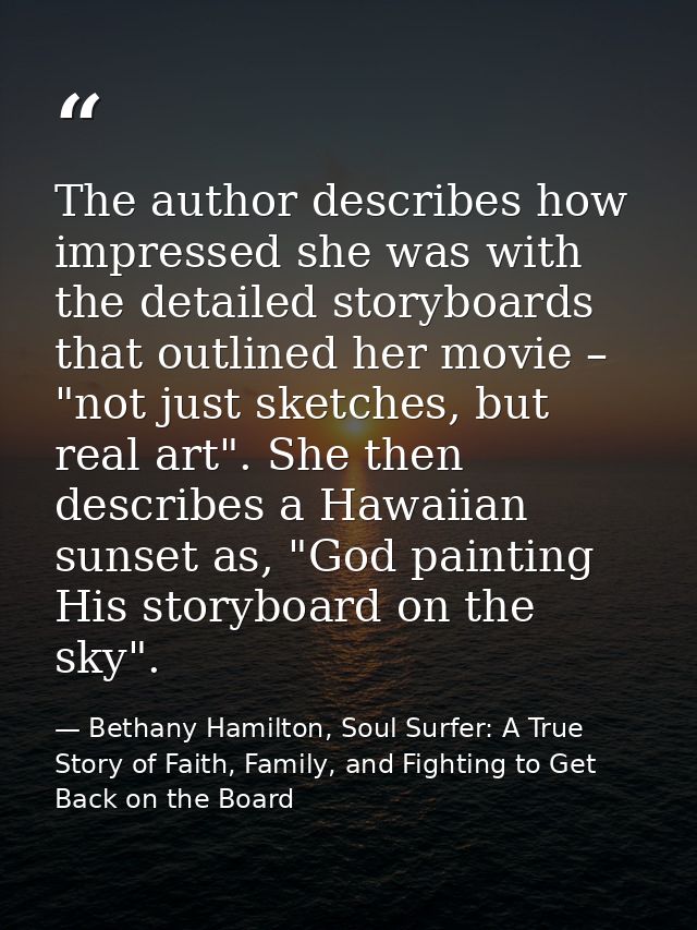The author describes how impressed she was with the detailed storyboards that outlined her movie – "not just sketches, b — Bethany Hamilton, Soul Surfer: A True Story of Faith, Family, and Fighting to Get Back on the Board