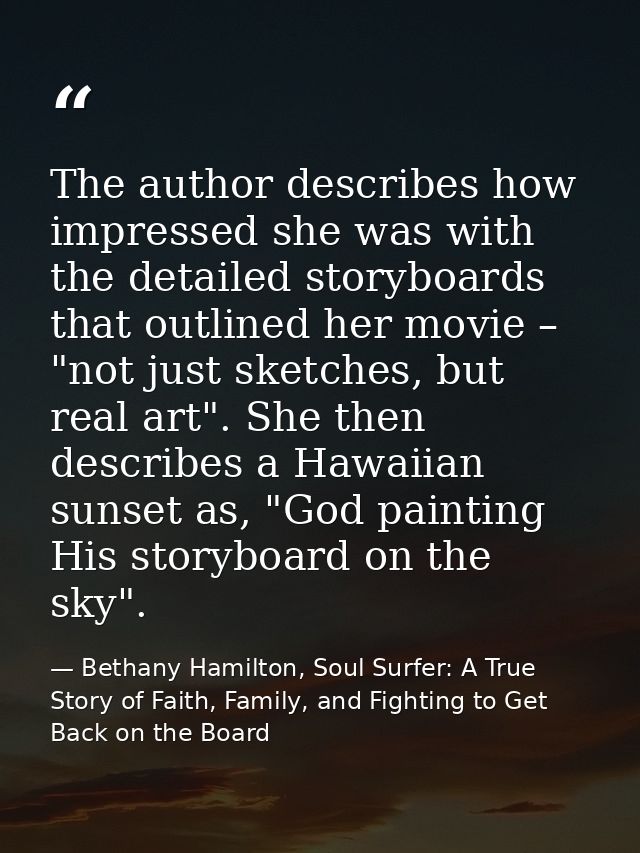 The author describes how impressed she was with the detailed storyboards that outlined her movie – "not just sketches, b — Bethany Hamilton, Soul Surfer: A True Story of Faith, Family, and Fighting to Get Back on the Board