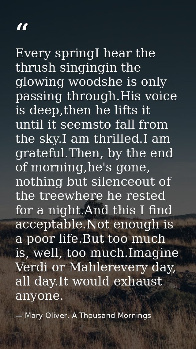 Every springI hear the thrush singingin the glowing woodshe is only passing through.His voice is deep,then he lifts it u — Mary Oliver, A Thousand Mornings