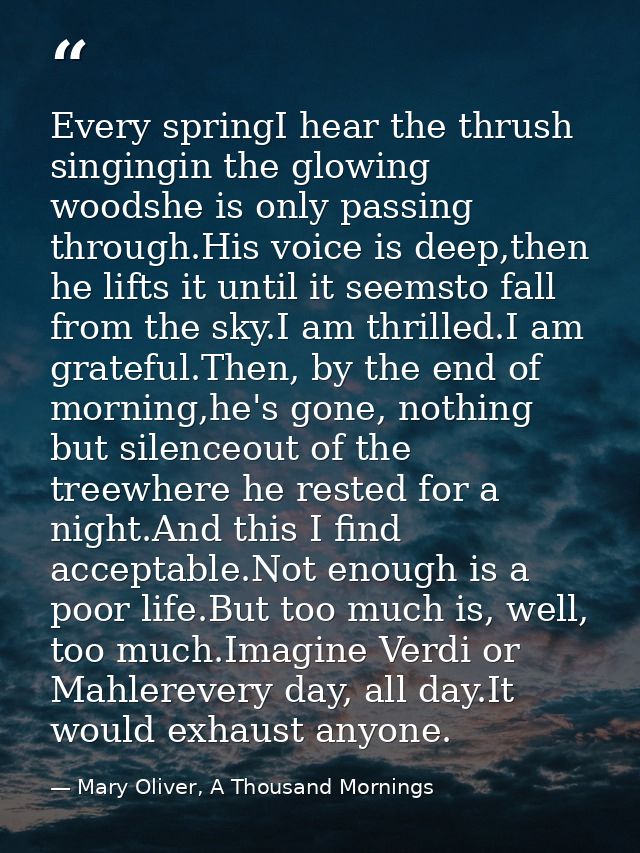 Every springI hear the thrush singingin the glowing woodshe is only passing through.His voice is deep,then he lifts it u — Mary Oliver, A Thousand Mornings