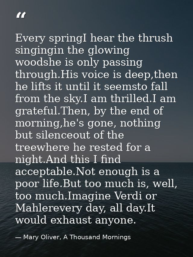 Every springI hear the thrush singingin the glowing woodshe is only passing through.His voice is deep,then he lifts it u — Mary Oliver, A Thousand Mornings