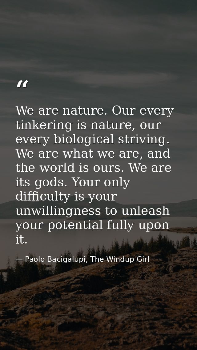 We are nature. Our every tinkering is nature, our every biological striving. We are what we are, and the world is ours.  — Paolo Bacigalupi, The Windup Girl