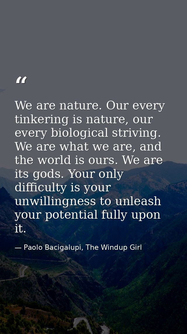 We are nature. Our every tinkering is nature, our every biological striving. We are what we are, and the world is ours.  — Paolo Bacigalupi, The Windup Girl