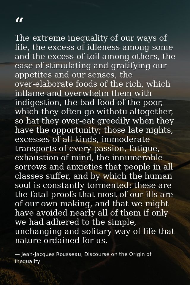 The extreme inequality of our ways of life, the excess of idleness among some and the excess of toil among others, the e — Jean-Jacques Rousseau, Discourse on the Origin of Inequality