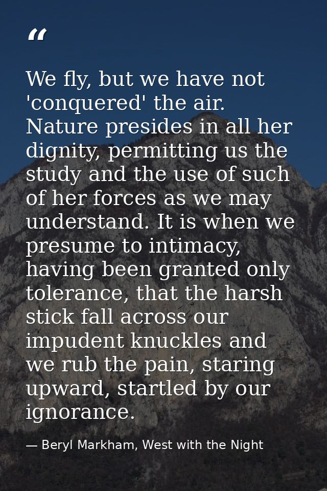 We fly, but we have not 'conquered' the air. Nature presides in all her dignity, permitting us the study and the use of  — Beryl Markham, West with the Night